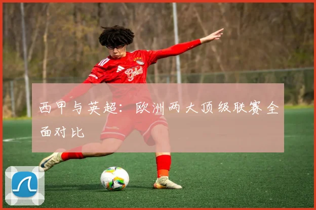西甲与英超：欧洲两大顶级联赛全面对比