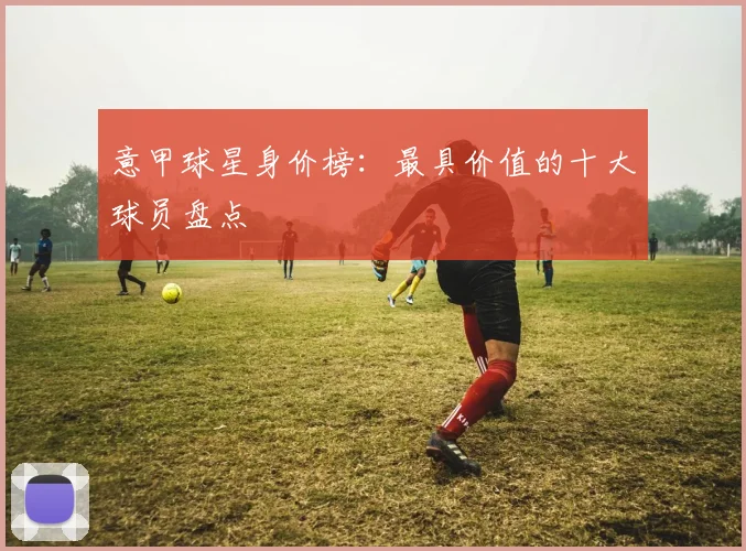 意甲球星身价榜：最具价值的十大球员盘点