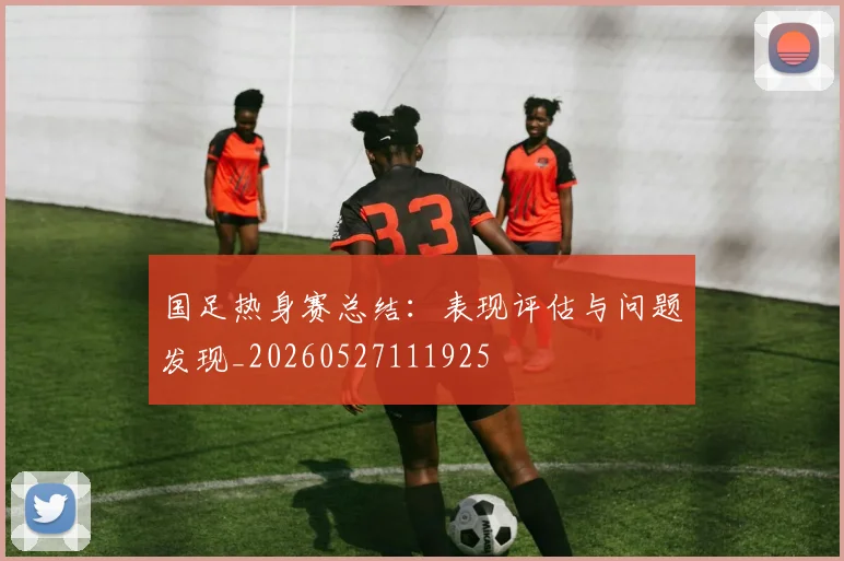 国足热身赛总结：表现评估与问题发现_20260527111925
