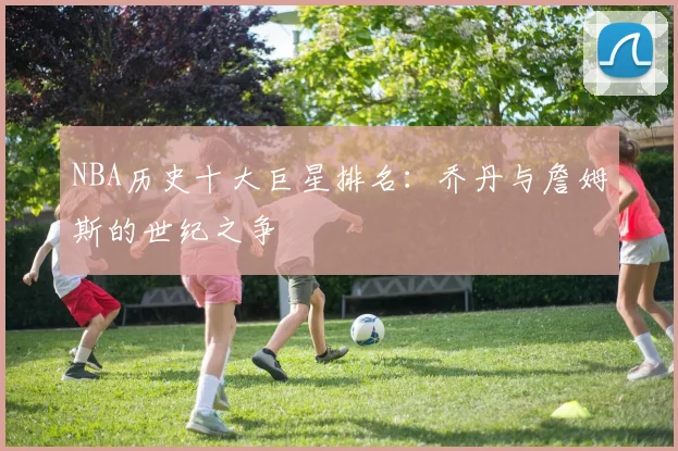 NBA历史十大巨星排名：乔丹与詹姆斯的世纪之争