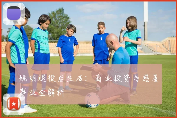 姚明退役后生活:商业投资与慈善事业全解析