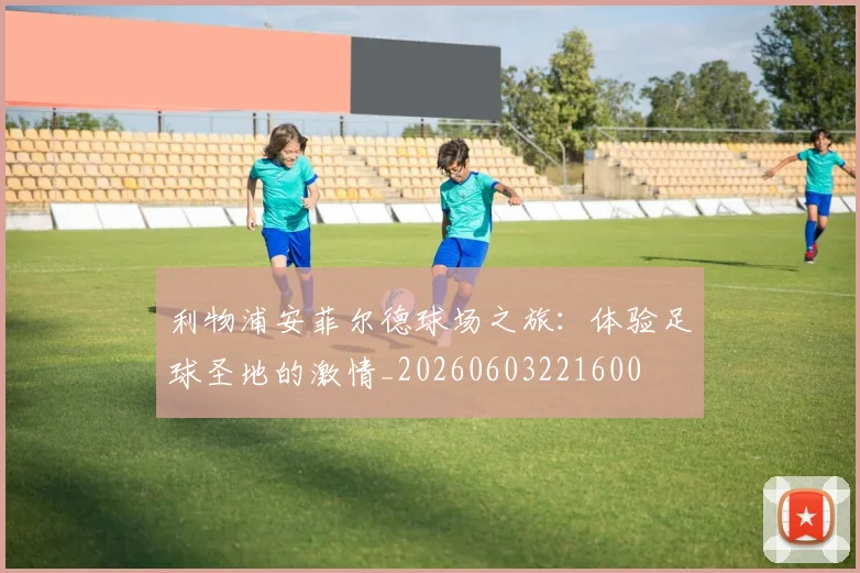 利物浦安菲尔德球场之旅:体验足球圣地的激情_20260603221600