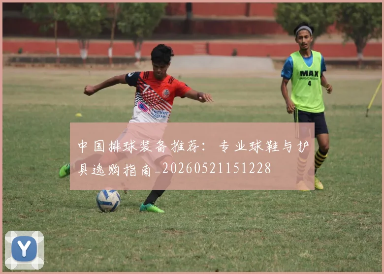 中国排球装备推荐：专业球鞋与护具选购指南_20260521151228
