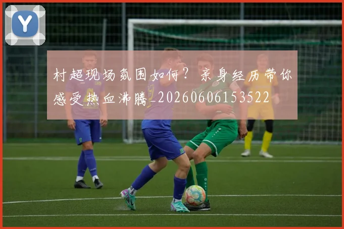 村超现场氛围如何?亲身经历带你感受热血沸腾_20260606153522